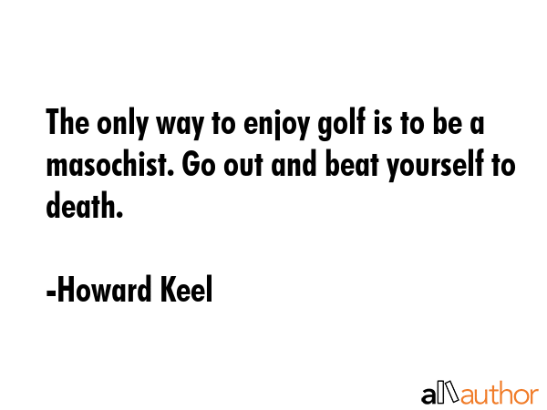 The only way to enjoy golf is to be a masochist. Go out and beat yourself to death. - Howard Keel Quote GIF