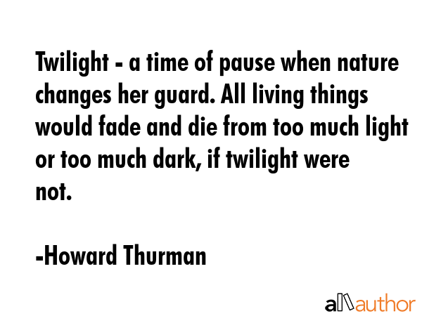 Twilight - a time of pause when nature changes her guard. All living things would fade and die from too much light or too much dark, if twilight were not. - Howard Thurman Quote