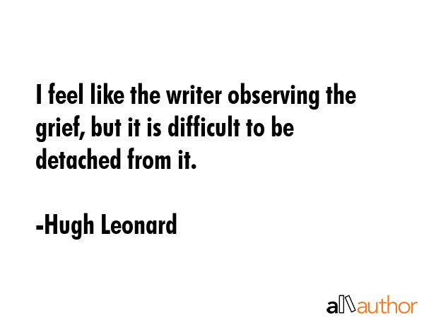 I feel like the writer observing the grief, but it is difficult to be detached from it. - Hugh Leonard Quote GIF