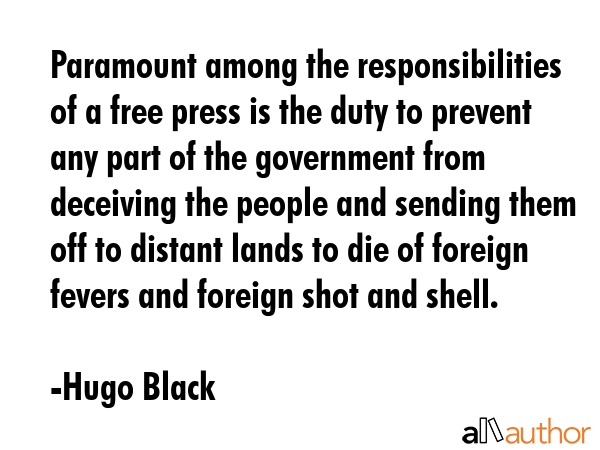 Paramount among the responsibilities of a free press is the duty to prevent any part of the government from deceiving the people and sending them off to distant lands to die of foreign fevers and... - Hugo Black Quote