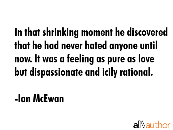 In that shrinking moment he discovered that he had never hated anyone until now. It was a feeling as pure as love but dispassionate and icily rational. - Ian McEwan Quote