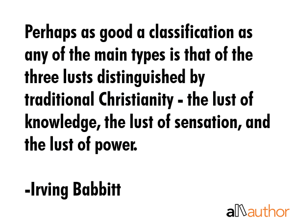Perhaps as good a classification as any of the main types is that of the three lusts distinguished by traditional Christianity - the lust of knowledge, the lust of sensation, and the lust of power. - Irving Babbitt Quote