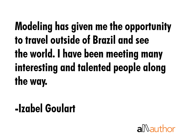 Modeling has given me the opportunity to travel outside of Brazil and see the world. I have been meeting many interesting and talented people along the way. - Izabel Goulart Quote
