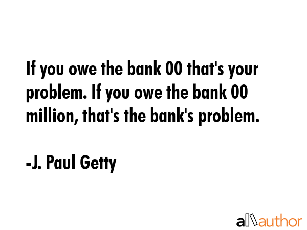 If you owe the bank $100 that\'s your problem. If you owe the bank $100 million, that\'s the bank\'s problem. - J. Paul Getty Quote