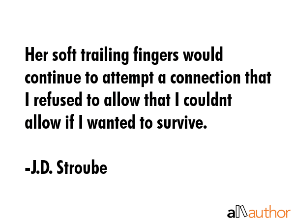Her soft trailing fingers would continue to attempt a connection that I refused to allow that I couldnt allow if I wanted to survive. - J.D. Stroube Quote