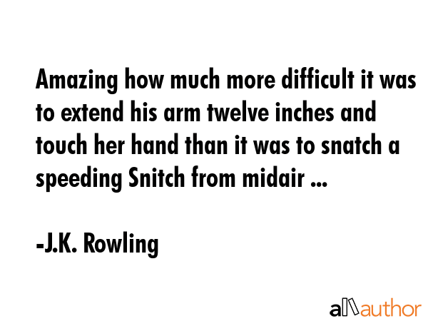 Amazing how much more difficult it was to extend his arm twelve inches and touch her hand than it was to snatch a speeding Snitch from midair ... - J.K. Rowling Quote