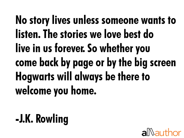 No story lives unless someone wants to listen. The stories we love best do live in us forever. So whether you come back by page or by the big screen Hogwarts will always be there to welcome you home. - J.K. Rowling Quote