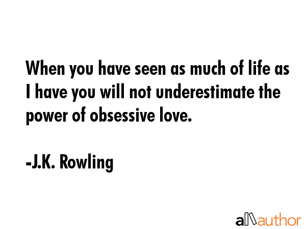 When you have seen as much of life as I have you will not underestimate the power of obsessive love. - J.K. Rowling Quote