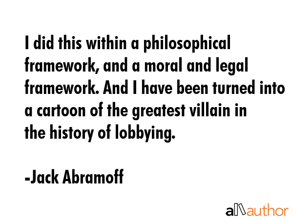 I did this within a philosophical framework, and a moral and legal framework. And I have been turned into a cartoon of the greatest villain in the history of lobbying. - Jack Abramoff Quote