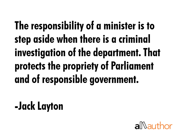 The responsibility of a minister is to step aside when there is a criminal investigation of the department. That protects the propriety of Parliament and of responsible government. - Jack Layton Quote