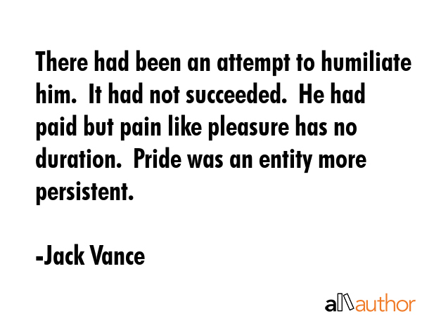 There had been an attempt to humiliate him.  It had not succeeded.  He had paid but pain like pleasure has no duration.  Pride was an entity more persistent. - Jack Vance Quote