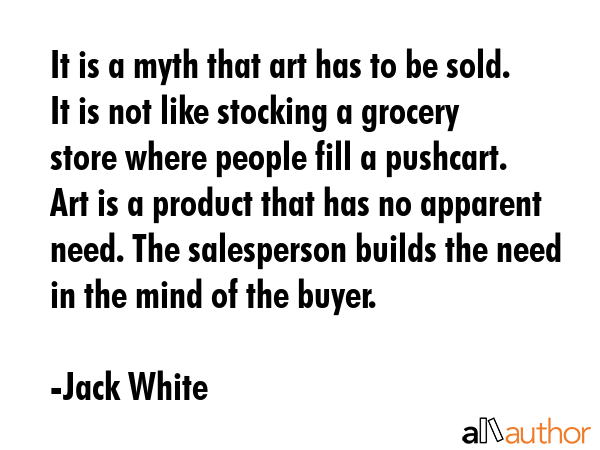 It is a myth that art has to be sold. It is not like stocking a grocery store where people fill a pushcart. Art is a product that has no apparent need. The salesperson builds the need in the mind of... - Jack White Quote