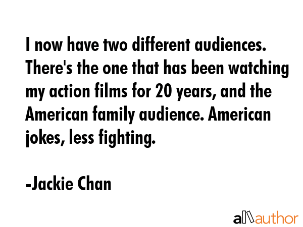 I now have two different audiences. There\'s the one that has been watching my action films for 20 years, and the American family audience. American jokes, less fighting. - Jackie Chan Quote
