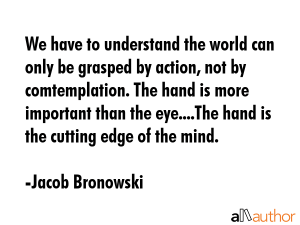 We have to understand the world can only be grasped by action, not by comtemplation. The hand is... - Jacob Bronowski Quote GIF