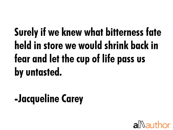 Surely if we knew what bitterness fate held in store we would shrink back in fear and let the cup of life pass us by untasted. - Jacqueline Carey Quote