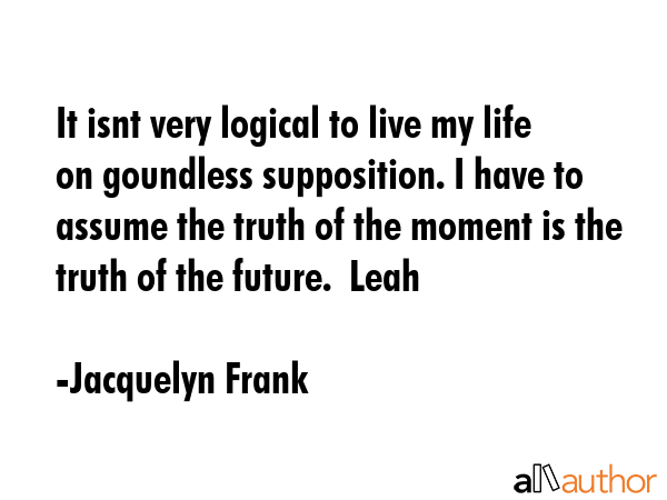 It isnt very logical to live my life on goundless supposition. I have to assume the truth of the... - Jacquelyn Frank Quote GIF