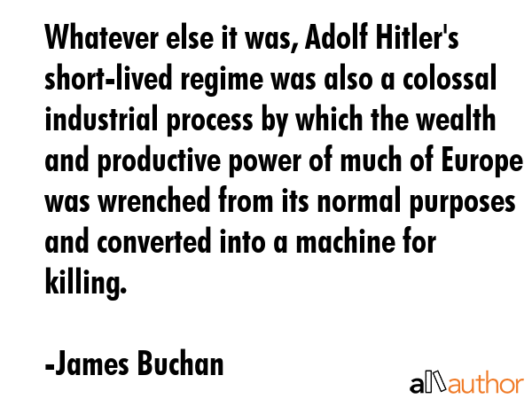 Whatever else it was, Adolf Hitler\'s short-lived regime was also a colossal industrial process by which the wealth and productive power of much of Europe was wrenched from its normal purposes and... - James Buchan Quote