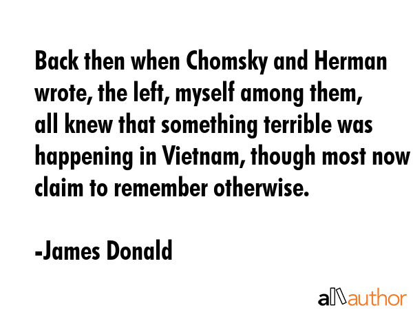 Back then when Chomsky and Herman wrote, the left, myself among them, all knew that something terrible was happening in Vietnam, though most now claim to remember otherwise. - James Donald Quote