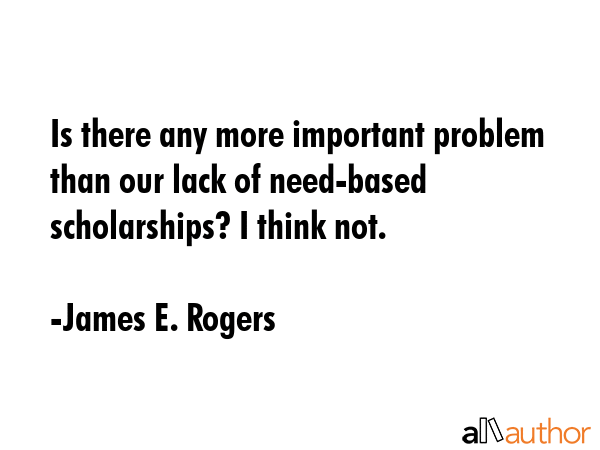 Is there any more important problem than our lack of need-based scholarships? I think not. - James E. Rogers Quote