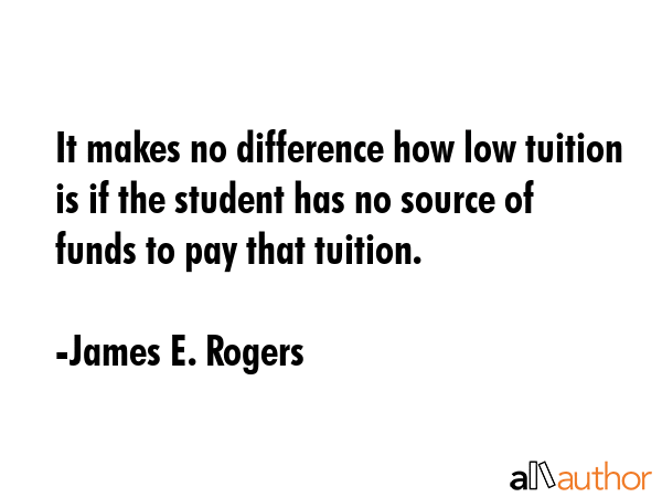 It makes no difference how low tuition is if the student has no source of funds to pay that tuition. - James E. Rogers Quote