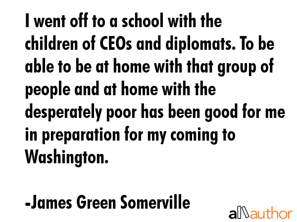 I went off to a school with the children of CEOs and diplomats. To be able to be at home with that group of people and at home with the desperately poor has been good for me in preparation for my... - James Green Somerville Quote
