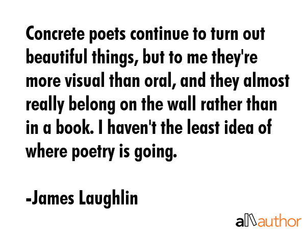 Concrete poets continue to turn out beautiful things, but to me they\'re more visual than oral, and they almost really belong on the wall rather than in a book. I haven\'t the least idea of where... - James Laughlin Quote