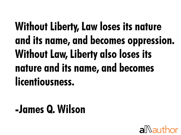 Without Liberty, Law loses its nature and its name, and becomes oppression. Without Law, Liberty also loses its nature and its name, and becomes licentiousness. - James Q. Wilson Quote