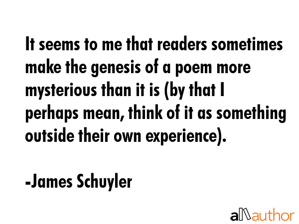 It seems to me that readers sometimes make the genesis of a poem more mysterious than it is (by... - James Schuyler Quote GIF