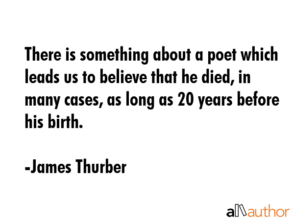There is something about a poet which leads us to believe that he died, in many cases, as long as 20 years before his birth. - James Thurber Quote