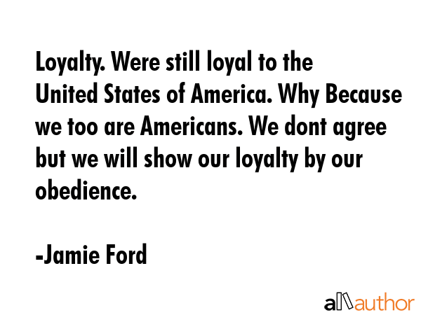 Loyalty. Were still loyal to the United States of America. Why Because we too are Americans. We dont agree but we will show our loyalty by our obedience. - Jamie Ford Quote