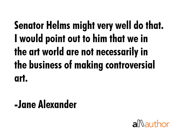 Senator Helms might very well do that. I would point out to him that we in the art world are not necessarily in the business of making controversial art. - Jane Alexander Quote