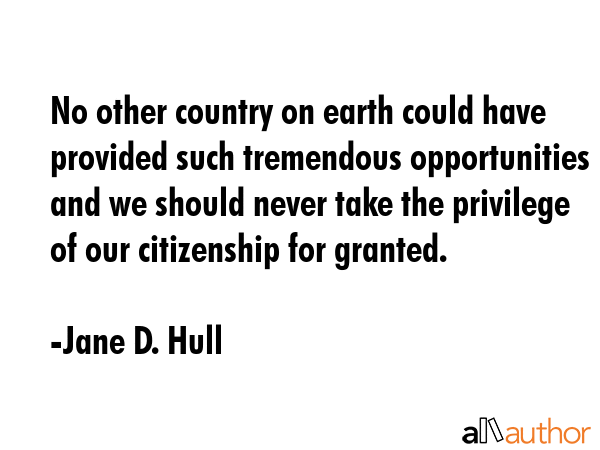 No other country on earth could have provided such tremendous opportunities and we should never take the privilege of our citizenship for granted. - Jane D. Hull Quote