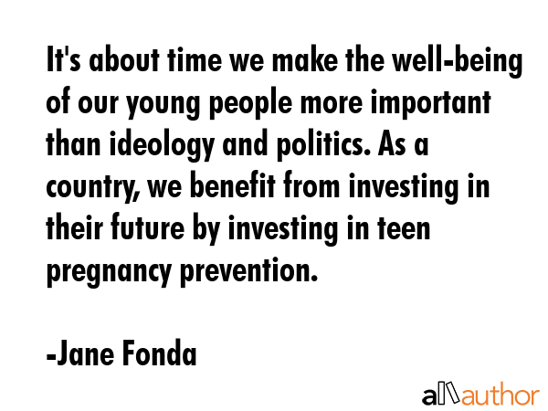 It\'s about time we make the well-being of our young people more important than ideology and politics. As a country, we benefit from investing in their future by investing in teen pregnancy... - Jane Fonda Quote