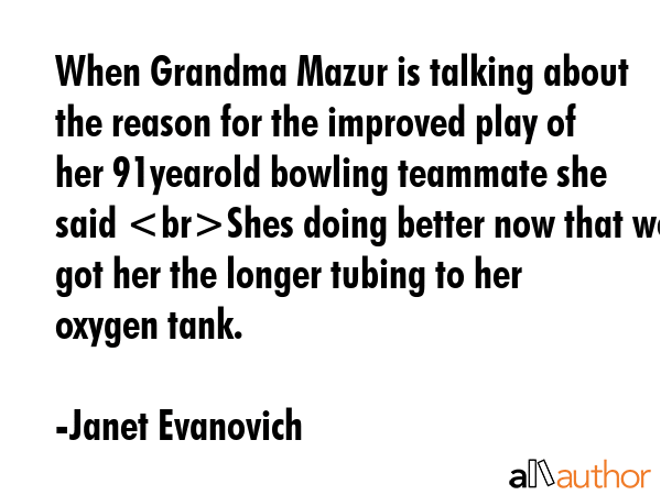 When Grandma Mazur is talking about the reason for the improved play of her 91yearold bowling teammate she said Shes doing better now that we got her the longer tubing to her oxygen tank. - Janet Evanovich Quote