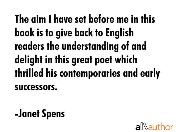 The aim I have set before me in this book is to give back to English readers the understanding of and delight in this great poet which thrilled his contemporaries and early successors. - Janet Spens Quote