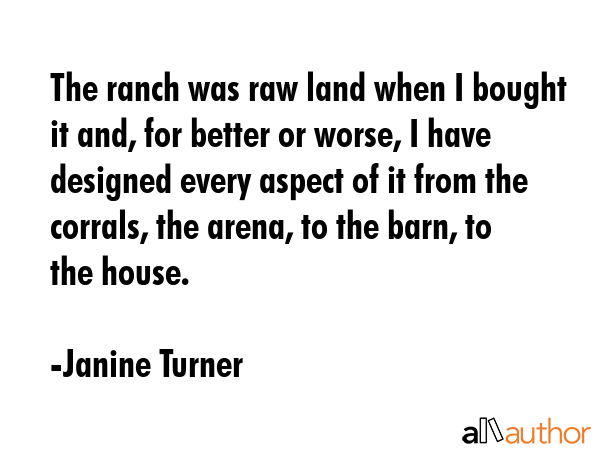 The ranch was raw land when I bought it and, for better or worse, I have designed every aspect of it from the corrals, the arena, to the barn, to the house. - Janine Turner Quote