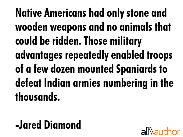 Native Americans had only stone and wooden weapons and no animals that could be ridden. Those military advantages repeatedly enabled troops of a few dozen mounted Spaniards to defeat Indian armies... - Jared Diamond Quote