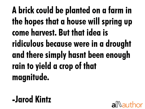 A brick could be planted on a farm in the hopes that a house will spring up come harvest. But that idea is ridiculous because were in a drought and there simply hasnt been enough rain to yield a crop... - Jarod Kintz Quote