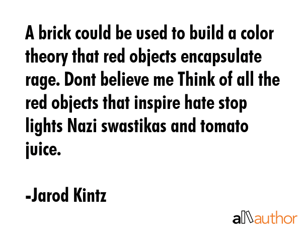 A brick could be used to build a color theory that red objects encapsulate rage. Dont believe me Think of all the red objects that inspire hate stop lights Nazi swastikas and tomato juice. - Jarod Kintz Quote
