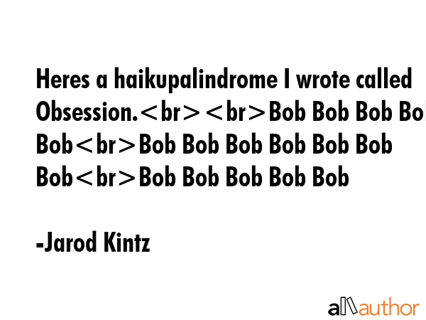 Heres a haikupalindrome I wrote called Obsession.Bob Bob Bob Bob BobBob Bob Bob Bob Bob Bob BobBob Bob Bob Bob Bob - Jarod Kintz Quote