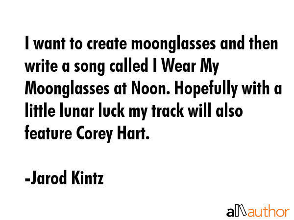 I want to create moonglasses and then write a song called I Wear My Moonglasses at Noon. Hopefully with a little lunar luck my track will also feature Corey Hart. - Jarod Kintz Quote