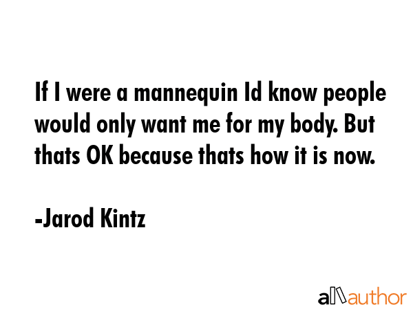 If I were a mannequin Id know people would only want me for my body. But thats OK because thats how it is now. - Jarod Kintz Quote