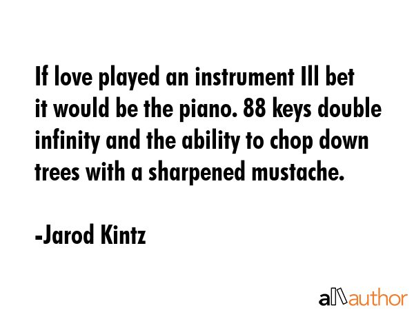 If love played an instrument Ill bet it would be the piano. 88 keys double infinity and the ability to chop down trees with a sharpened mustache. - Jarod Kintz Quote