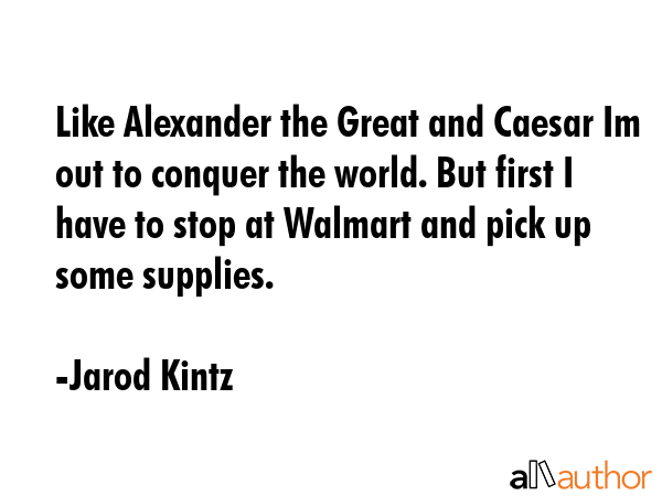 Like Alexander the Great and Caesar Im out to conquer the world. But first I have to stop at Walmart and pick up some supplies. - Jarod Kintz Quote