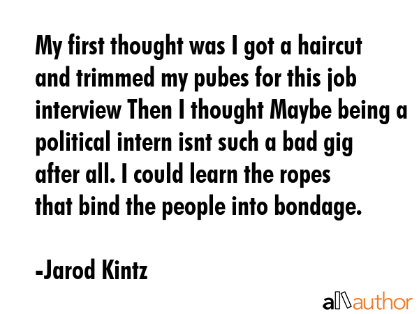My first thought was I got a haircut and trimmed my pubes for this job interview Then I thought Maybe being a political intern isnt such a bad gig after all. I could learn the ropes that bind the... - Jarod Kintz Quote