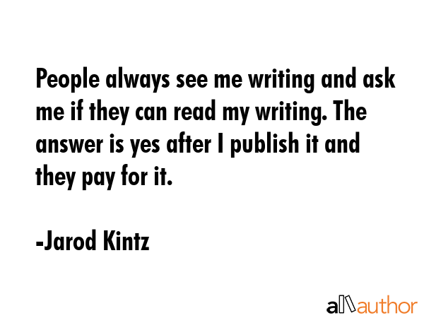 People always see me writing and ask me if they can read my writing. The answer is yes after I publish it and they pay for it. - Jarod Kintz Quote