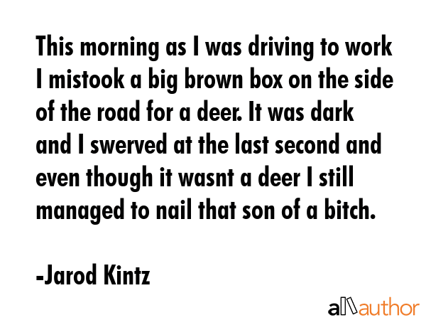 This morning as I was driving to work I mistook a big brown box on the side of the road for a deer. It was dark and I swerved at the last second and even though it wasnt a deer I still managed to... - Jarod Kintz Quote