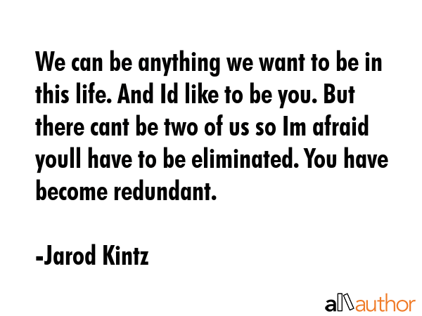 We can be anything we want to be in this life. And Id like to be you. But there cant be two of us so Im afraid youll have to be eliminated. You have become redundant. - Jarod Kintz Quote