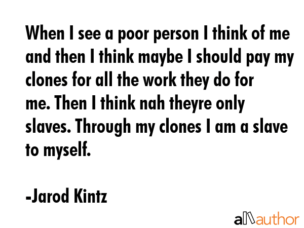 When I see a poor person I think of me and then I think maybe I should pay my clones for all the work they do for me. Then I think nah theyre only slaves. Through my clones I am a slave to myself. - Jarod Kintz Quote