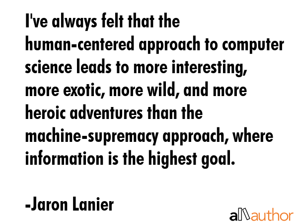 I\'ve always felt that the human-centered approach to computer science leads to more interesting, more exotic, more wild, and more heroic adventures than the machine-supremacy approach, where... - Jaron Lanier Quote